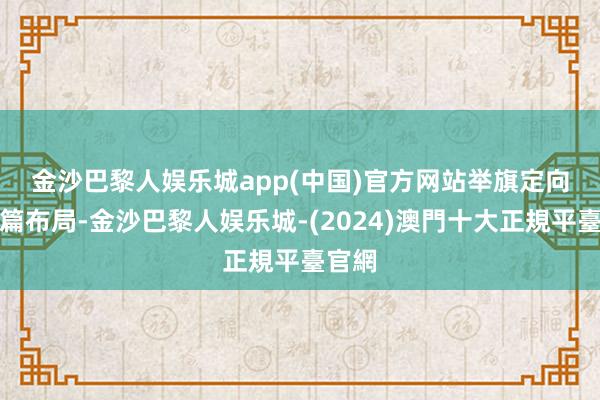 金沙巴黎人娱乐城app(中国)官方网站　　举旗定向、谋篇布局-金沙巴黎人娱乐城-(2024)澳門十大正規平臺官網