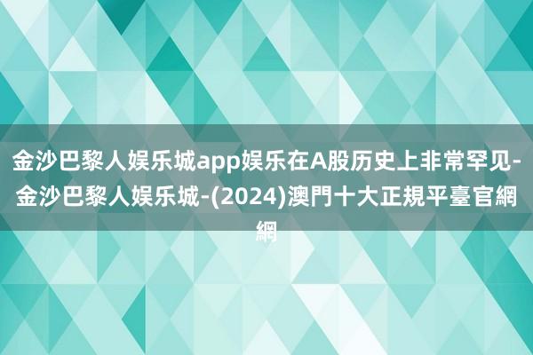 金沙巴黎人娱乐城app娱乐在A股历史上非常罕见-金沙巴黎人娱乐城-(2024)澳門十大正規平臺官網