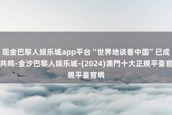 现金巴黎人娱乐城app平台“世界地谈看中国”已成为共鸣-金沙巴黎人娱乐城-(2024)澳門十大正規平臺官網