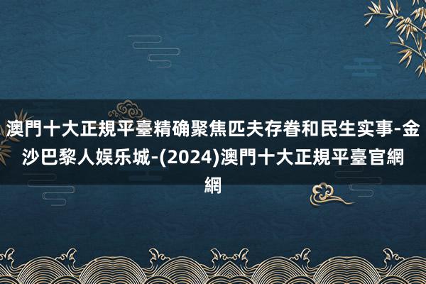 澳門十大正規平臺精确聚焦匹夫存眷和民生实事-金沙巴黎人娱乐城-(2024)澳門十大正規平臺官網