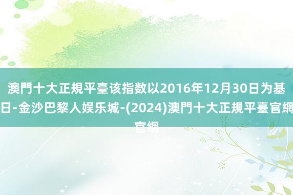 澳門十大正規平臺该指数以2016年12月30日为基日-金沙巴黎人娱乐城-(2024)澳門十大正規平臺官網