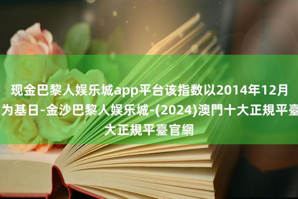 现金巴黎人娱乐城app平台该指数以2014年12月31日为基日-金沙巴黎人娱乐城-(2024)澳門十大正規平臺官網