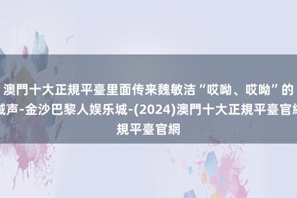 澳門十大正規平臺里面传来魏敏洁“哎呦、哎呦”的喊声-金沙巴黎人娱乐城-(2024)澳門十大正規平臺官網