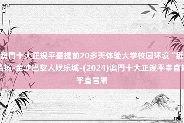 澳門十大正規平臺提前20多天体验大学校园环境“挺昂扬-金沙巴黎人娱乐城-(2024)澳門十大正規平臺官網