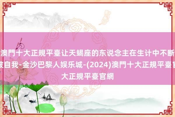 澳門十大正規平臺让天蝎座的东说念主在生计中不断冲破自我-金沙巴黎人娱乐城-(2024)澳門十大正規平臺官網