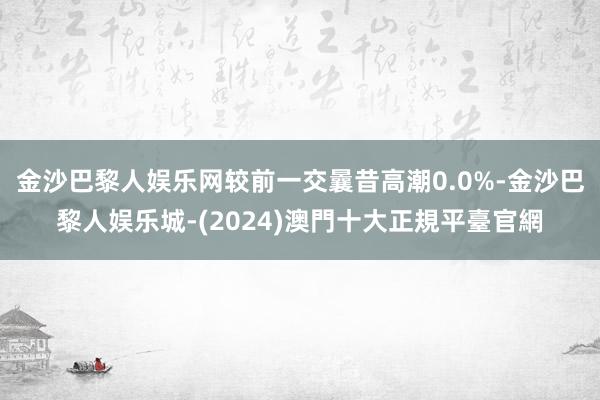 金沙巴黎人娱乐网较前一交曩昔高潮0.0%-金沙巴黎人娱乐城-(2024)澳門十大正規平臺官網