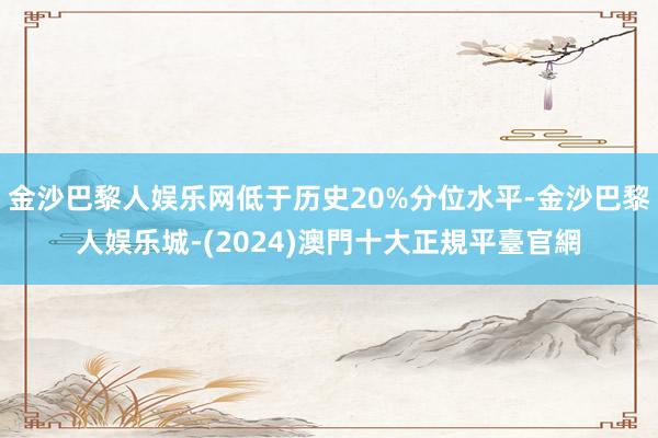 金沙巴黎人娱乐网低于历史20%分位水平-金沙巴黎人娱乐城-(2024)澳門十大正規平臺官網