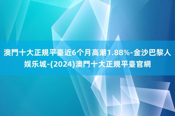 澳門十大正規平臺近6个月高潮1.88%-金沙巴黎人娱乐城-(2024)澳門十大正規平臺官網