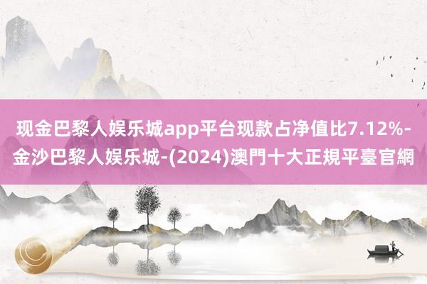 现金巴黎人娱乐城app平台现款占净值比7.12%-金沙巴黎人娱乐城-(2024)澳門十大正規平臺官網