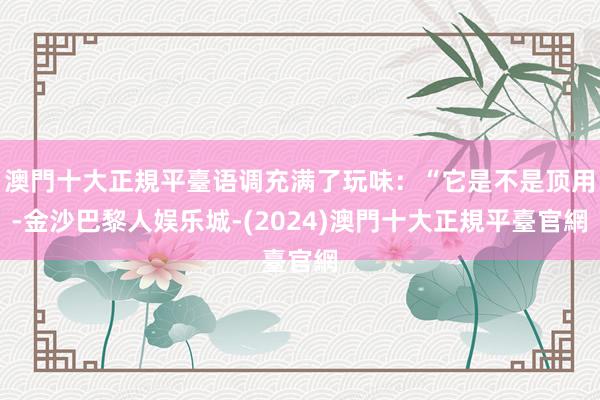 澳門十大正規平臺语调充满了玩味：“它是不是顶用-金沙巴黎人娱乐城-(2024)澳門十大正規平臺官網