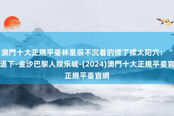 澳門十大正規平臺林星辰不沉着的揉了揉太阳穴：“都退下-金沙巴黎人娱乐城-(2024)澳門十大正規平臺官網