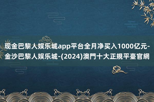 现金巴黎人娱乐城app平台全月净买入1000亿元-金沙巴黎人娱乐城-(2024)澳門十大正規平臺官網