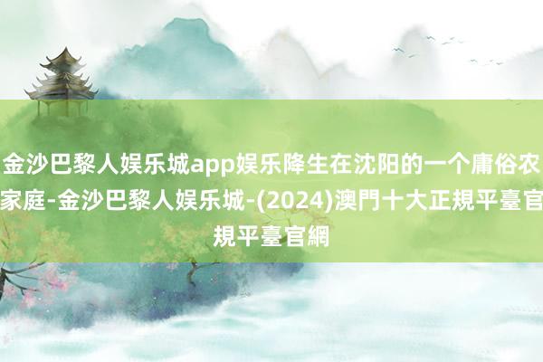 金沙巴黎人娱乐城app娱乐降生在沈阳的一个庸俗农村家庭-金沙巴黎人娱乐城-(2024)澳門十大正規平臺官網