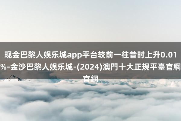 现金巴黎人娱乐城app平台较前一往昔时上升0.01%-金沙巴黎人娱乐城-(2024)澳門十大正規平臺官網