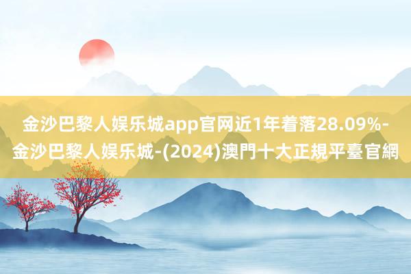 金沙巴黎人娱乐城app官网近1年着落28.09%-金沙巴黎人娱乐城-(2024)澳門十大正規平臺官網