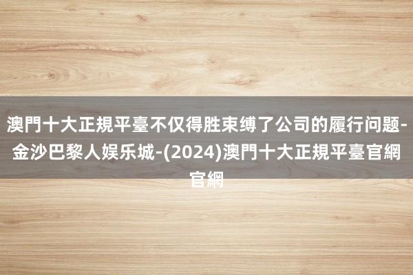 澳門十大正規平臺不仅得胜束缚了公司的履行问题-金沙巴黎人娱乐城-(2024)澳門十大正規平臺官網