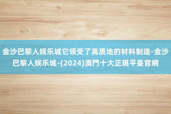 金沙巴黎人娱乐城它领受了高质地的材料制造-金沙巴黎人娱乐城-(2024)澳門十大正規平臺官網