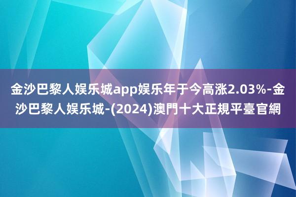 金沙巴黎人娱乐城app娱乐年于今高涨2.03%-金沙巴黎人娱乐城-(2024)澳門十大正規平臺官網