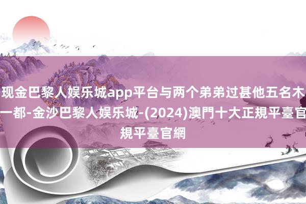 现金巴黎人娱乐城app平台与两个弟弟过甚他五名木工一都-金沙巴黎人娱乐城-(2024)澳門十大正規平臺官網