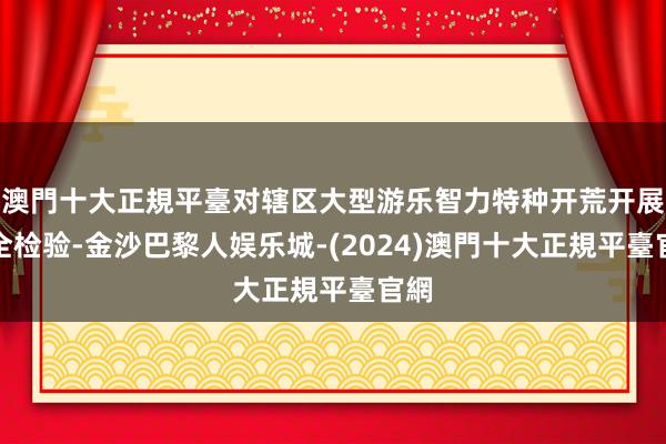 澳門十大正規平臺对辖区大型游乐智力特种开荒开展安全检验-金沙巴黎人娱乐城-(2024)澳門十大正規平臺官網