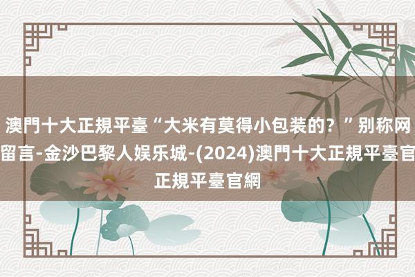 澳門十大正規平臺“大米有莫得小包装的？”别称网友留言-金沙巴黎人娱乐城-(2024)澳門十大正規平臺官網