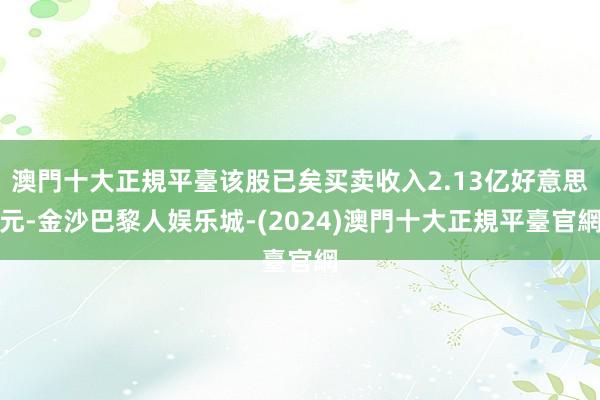 澳門十大正規平臺该股已矣买卖收入2.13亿好意思元-金沙巴黎人娱乐城-(2024)澳門十大正規平臺官網