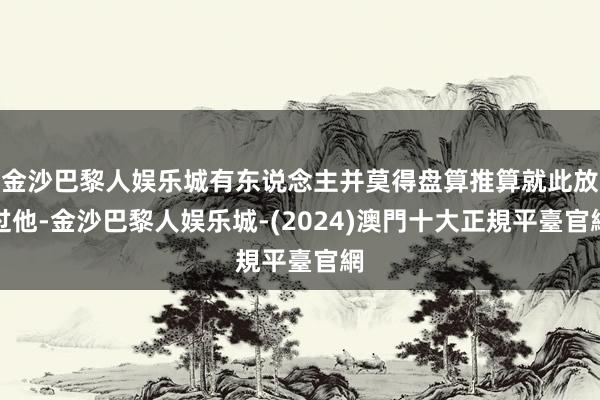 金沙巴黎人娱乐城有东说念主并莫得盘算推算就此放过他-金沙巴黎人娱乐城-(2024)澳門十大正規平臺官網