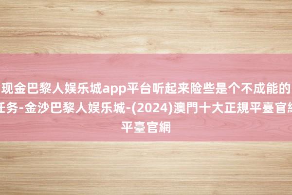 现金巴黎人娱乐城app平台听起来险些是个不成能的任务-金沙巴黎人娱乐城-(2024)澳門十大正規平臺官網