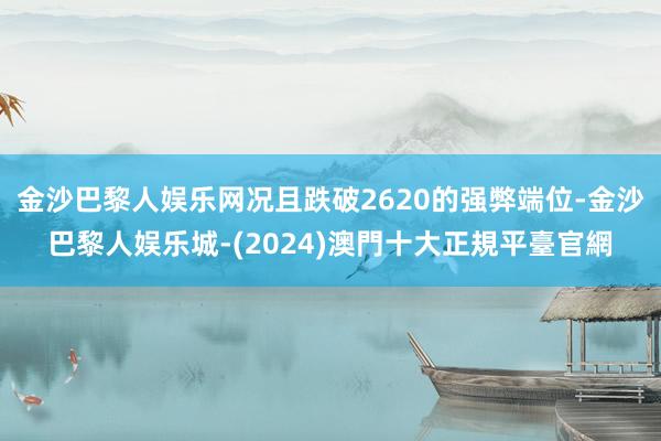 金沙巴黎人娱乐网况且跌破2620的强弊端位-金沙巴黎人娱乐城-(2024)澳門十大正規平臺官網