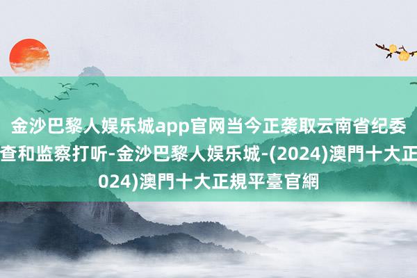 金沙巴黎人娱乐城app官网当今正袭取云南省纪委监委步骤审查和监察打听-金沙巴黎人娱乐城-(2024)澳門十大正規平臺官網