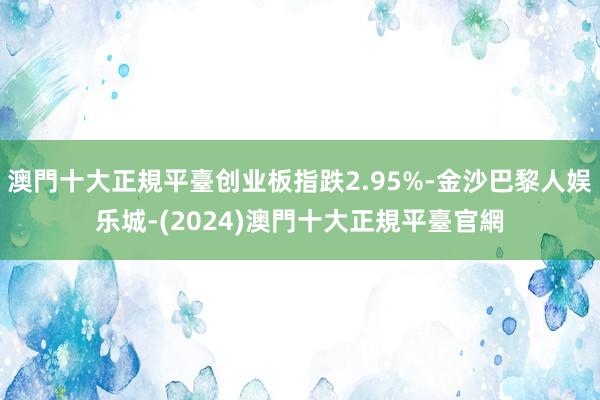 澳門十大正規平臺创业板指跌2.95%-金沙巴黎人娱乐城-(2024)澳門十大正規平臺官網