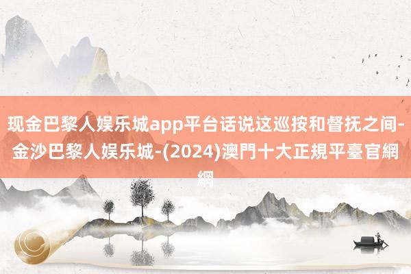 现金巴黎人娱乐城app平台话说这巡按和督抚之间-金沙巴黎人娱乐城-(2024)澳門十大正規平臺官網