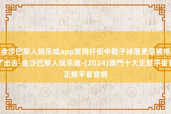 金沙巴黎人娱乐城app官网扞拒中鞋子掉落更是被拖拽了出去-金沙巴黎人娱乐城-(2024)澳門十大正規平臺官網