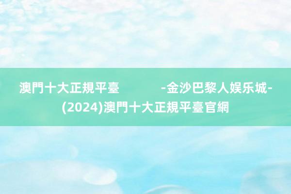 澳門十大正規平臺            -金沙巴黎人娱乐城-(2024)澳門十大正規平臺官網