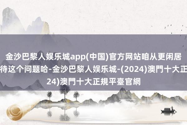 金沙巴黎人娱乐城app(中国)官方网站咱从更闲居的角度去看待这个问题哈-金沙巴黎人娱乐城-(2024)澳門十大正規平臺官網