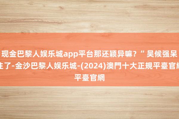 现金巴黎人娱乐城app平台那还颖异嘛？”吴候强呆住了-金沙巴黎人娱乐城-(2024)澳門十大正規平臺官網