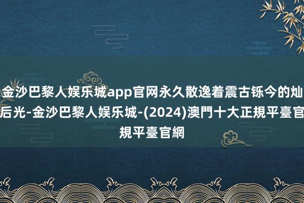 金沙巴黎人娱乐城app官网永久散逸着震古铄今的灿艳后光-金沙巴黎人娱乐城-(2024)澳門十大正規平臺官網