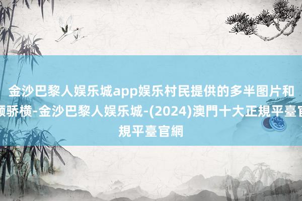 金沙巴黎人娱乐城app娱乐　　村民提供的多半图片和视频骄横-金沙巴黎人娱乐城-(2024)澳門十大正規平臺官網