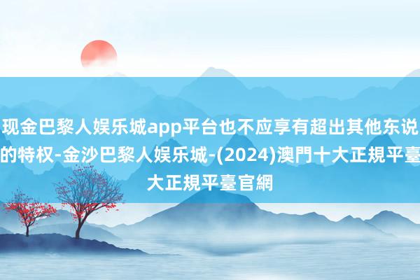 现金巴黎人娱乐城app平台也不应享有超出其他东说念主的特权-金沙巴黎人娱乐城-(2024)澳門十大正規平臺官網