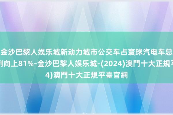 金沙巴黎人娱乐城新动力城市公交车占寰球汽电车总量的比例向上81%-金沙巴黎人娱乐城-(2024)澳門十大正規平臺官網