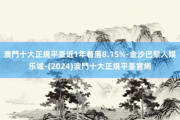 澳門十大正規平臺近1年着落8.15%-金沙巴黎人娱乐城-(2024)澳門十大正規平臺官網