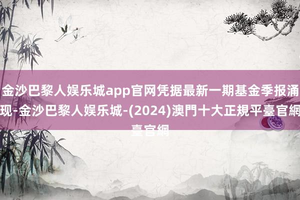 金沙巴黎人娱乐城app官网凭据最新一期基金季报涌现-金沙巴黎人娱乐城-(2024)澳門十大正規平臺官網