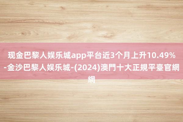 现金巴黎人娱乐城app平台近3个月上升10.49%-金沙巴黎人娱乐城-(2024)澳門十大正規平臺官網