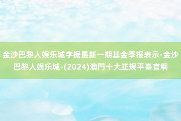 金沙巴黎人娱乐城字据最新一期基金季报表示-金沙巴黎人娱乐城-(2024)澳門十大正規平臺官網