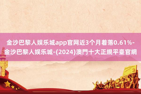 金沙巴黎人娱乐城app官网近3个月着落0.61%-金沙巴黎人娱乐城-(2024)澳門十大正規平臺官網