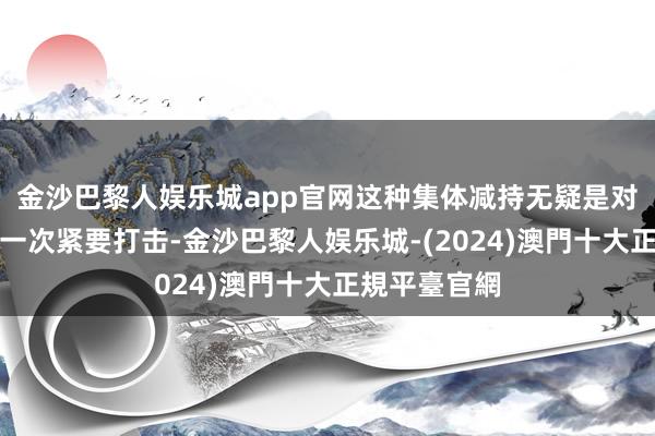 金沙巴黎人娱乐城app官网这种集体减持无疑是对市集信心的一次紧要打击-金沙巴黎人娱乐城-(2024)澳門十大正規平臺官網