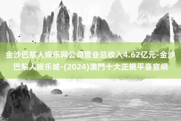 金沙巴黎人娱乐网公司营业总收入4.62亿元-金沙巴黎人娱乐城-(2024)澳門十大正規平臺官網