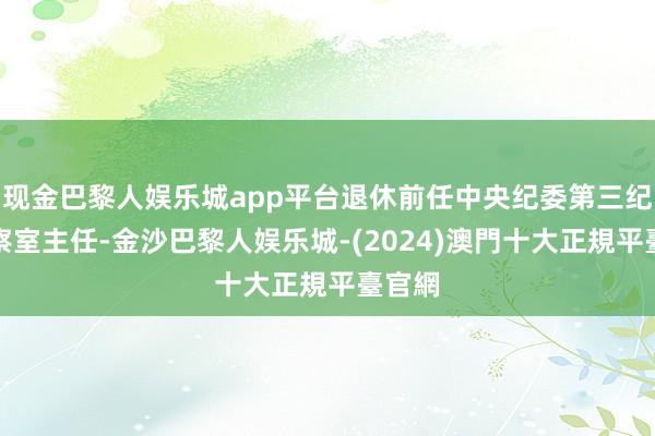 现金巴黎人娱乐城app平台退休前任中央纪委第三纪检监察室主任-金沙巴黎人娱乐城-(2024)澳門十大正規平臺官網