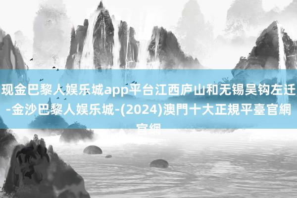 现金巴黎人娱乐城app平台江西庐山和无锡吴钩左迁-金沙巴黎人娱乐城-(2024)澳門十大正規平臺官網