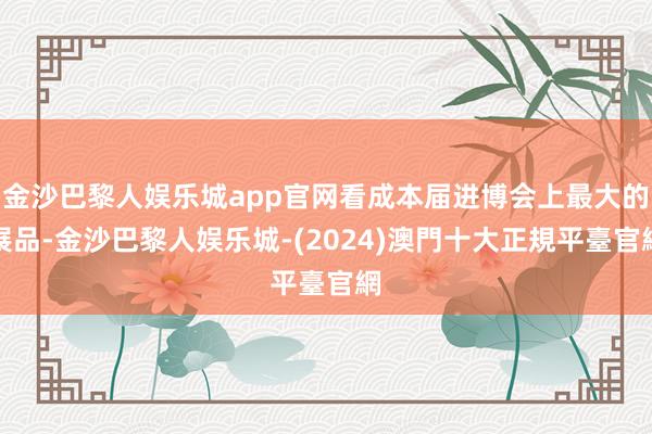 金沙巴黎人娱乐城app官网看成本届进博会上最大的展品-金沙巴黎人娱乐城-(2024)澳門十大正規平臺官網